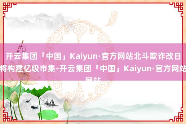 开云集团「中国」Kaiyun·官方网站北斗欺诈改日将构建亿级市集-开云集团「中国」Kaiyun·官方网站