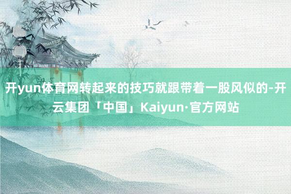 开yun体育网转起来的技巧就跟带着一股风似的-开云集团「中国」Kaiyun·官方网站