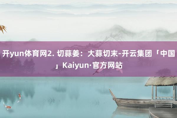开yun体育网2. 切蒜姜：大蒜切末-开云集团「中国」Kaiyun·官方网站