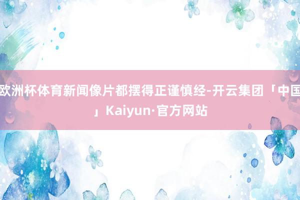 欧洲杯体育新闻像片都摆得正谨慎经-开云集团「中国」Kaiyun·官方网站
