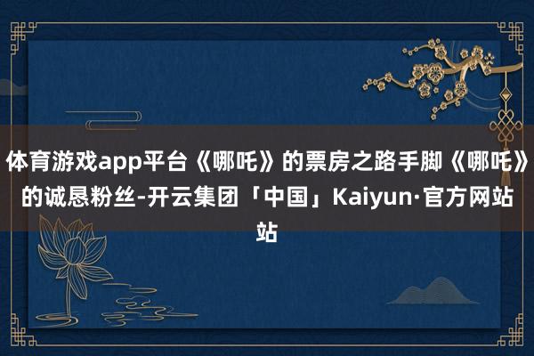 体育游戏app平台《哪吒》的票房之路手脚《哪吒》的诚恳粉丝-开云集团「中国」Kaiyun·官方网站