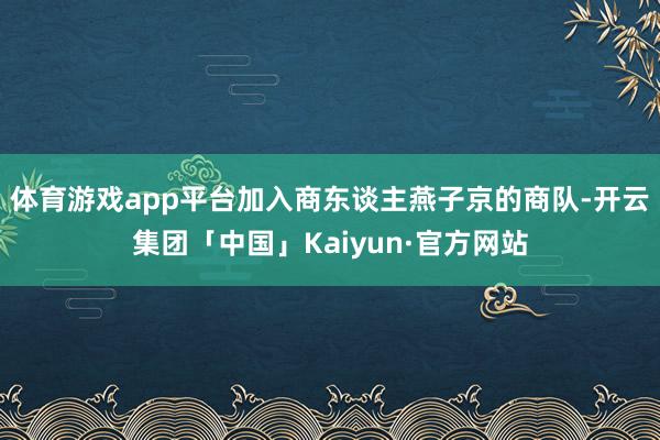 体育游戏app平台加入商东谈主燕子京的商队-开云集团「中国」Kaiyun·官方网站