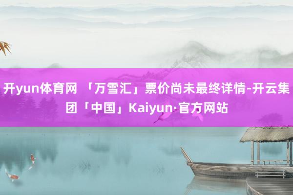 开yun体育网 「万雪汇」票价尚未最终详情-开云集团「中国」Kaiyun·官方网站