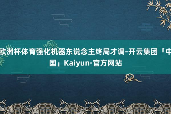 欧洲杯体育强化机器东说念主终局才调-开云集团「中国」Kaiyun·官方网站