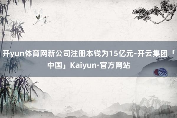 开yun体育网新公司注册本钱为15亿元-开云集团「中国」Kaiyun·官方网站