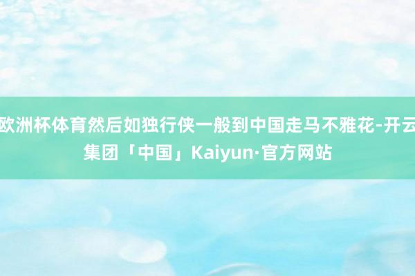 欧洲杯体育然后如独行侠一般到中国走马不雅花-开云集团「中国」Kaiyun·官方网站