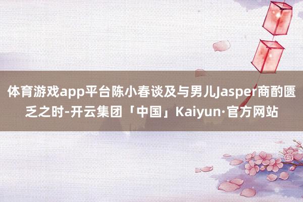 体育游戏app平台陈小春谈及与男儿Jasper商酌匮乏之时-开云集团「中国」Kaiyun·官方网站