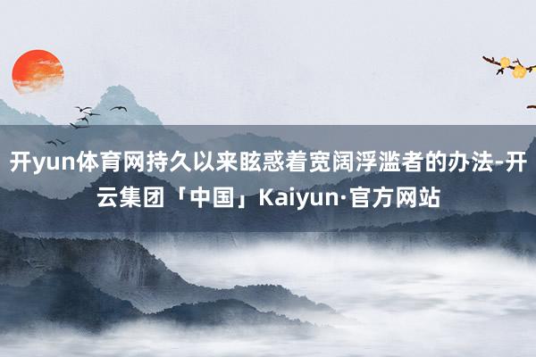 开yun体育网持久以来眩惑着宽阔浮滥者的办法-开云集团「中国」Kaiyun·官方网站