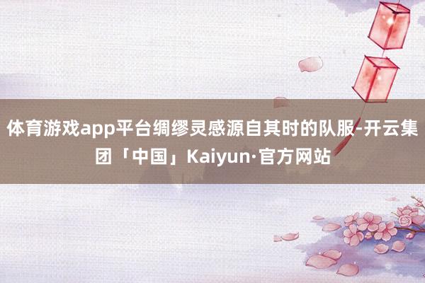 体育游戏app平台绸缪灵感源自其时的队服-开云集团「中国」Kaiyun·官方网站