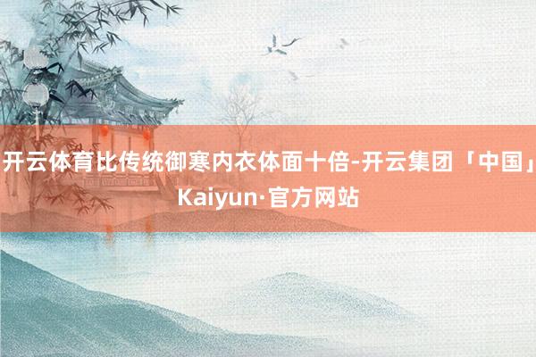 开云体育比传统御寒内衣体面十倍-开云集团「中国」Kaiyun·官方网站
