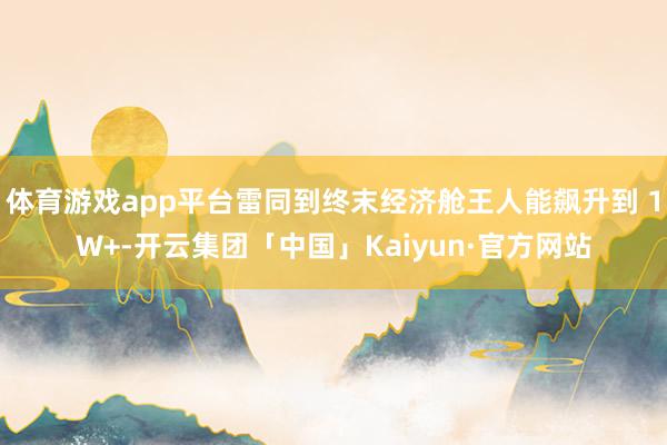 体育游戏app平台雷同到终末经济舱王人能飙升到 1W+-开云集团「中国」Kaiyun·官方网站
