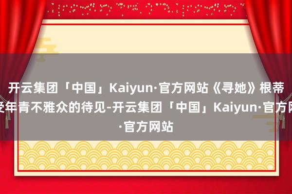 开云集团「中国」Kaiyun·官方网站《寻她》根蒂不受年青不雅众的待见-开云集团「中国」Kaiyun·官方网站