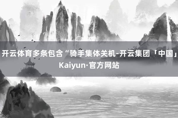开云体育多条包含“骑手集体关机-开云集团「中国」Kaiyun·官方网站