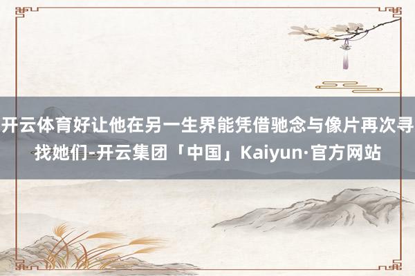 开云体育好让他在另一生界能凭借驰念与像片再次寻找她们-开云集团「中国」Kaiyun·官方网站