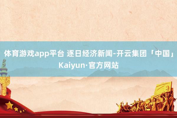 体育游戏app平台 逐日经济新闻-开云集团「中国」Kaiyun·官方网站