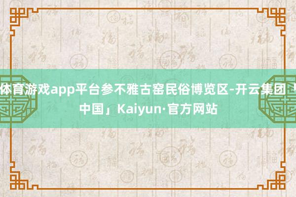 体育游戏app平台参不雅古窑民俗博览区-开云集团「中国」Kaiyun·官方网站