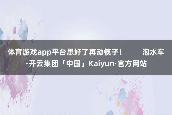 体育游戏app平台思好了再动筷子！        泡水车-开云集团「中国」Kaiyun·官方网站