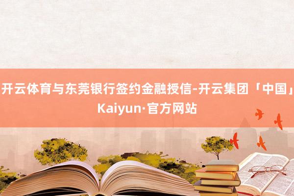 开云体育与东莞银行签约金融授信-开云集团「中国」Kaiyun·官方网站