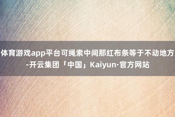 体育游戏app平台可绳索中间那红布条等于不动地方-开云集团「中国」Kaiyun·官方网站