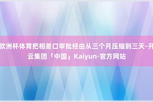 欧洲杯体育把相差口审批经由从三个月压缩到三天-开云集团「中国」Kaiyun·官方网站