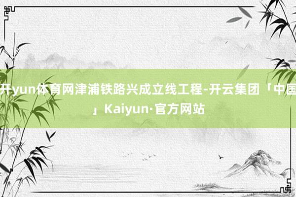 开yun体育网津浦铁路兴成立线工程-开云集团「中国」Kaiyun·官方网站