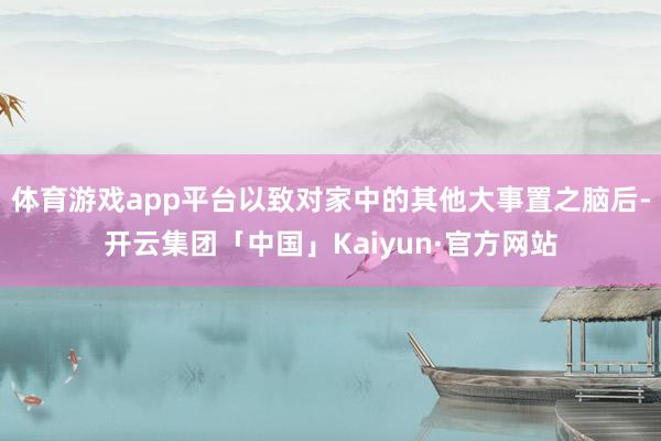 体育游戏app平台以致对家中的其他大事置之脑后-开云集团「中国」Kaiyun·官方网站