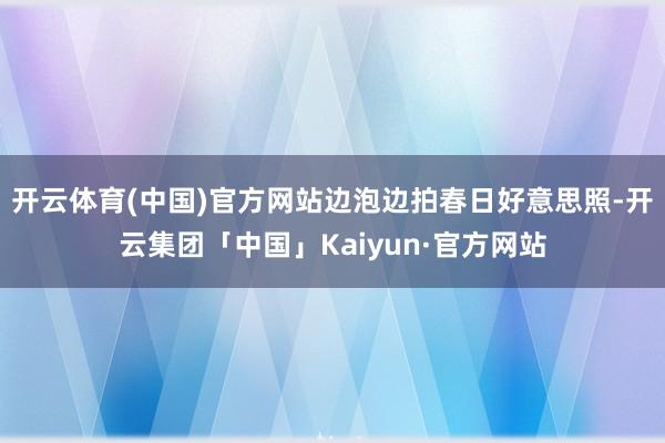 开云体育(中国)官方网站边泡边拍春日好意思照-开云集团「中国」Kaiyun·官方网站