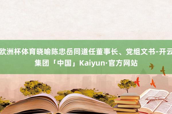 欧洲杯体育晓喻陈忠岳同道任董事长、党组文书-开云集团「中国」Kaiyun·官方网站