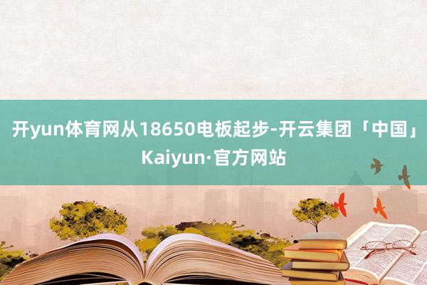 开yun体育网从18650电板起步-开云集团「中国」Kaiyun·官方网站