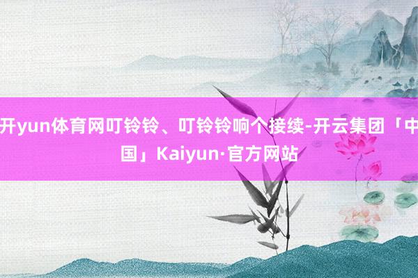 开yun体育网叮铃铃、叮铃铃响个接续-开云集团「中国」Kaiyun·官方网站