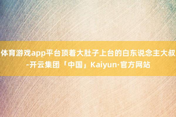 体育游戏app平台顶着大肚子上台的白东说念主大叔-开云集团「中国」Kaiyun·官方网站