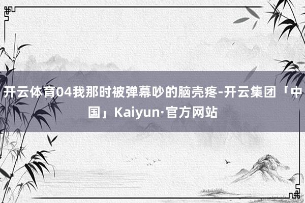 开云体育04我那时被弹幕吵的脑壳疼-开云集团「中国」Kaiyun·官方网站