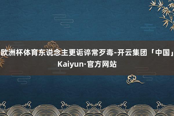 欧洲杯体育东说念主更诟谇常歹毒-开云集团「中国」Kaiyun·官方网站