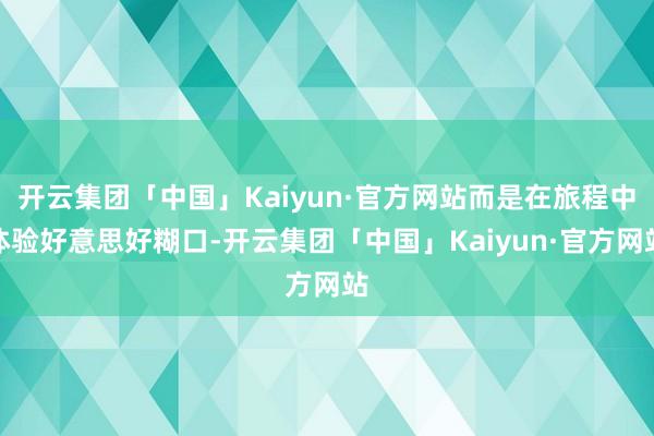开云集团「中国」Kaiyun·官方网站而是在旅程中体验好意思好糊口-开云集团「中国」Kaiyun·官方网站