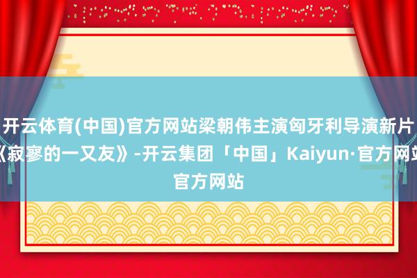 开云体育(中国)官方网站梁朝伟主演匈牙利导演新片《寂寥的一又友》-开云集团「中国」Kaiyun·官方网站