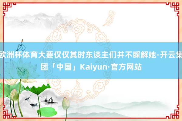欧洲杯体育大要仅仅其时东谈主们并不睬解她-开云集团「中国」Kaiyun·官方网站