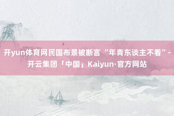 开yun体育网民国布景被断言 “年青东谈主不看”-开云集团「中国」Kaiyun·官方网站