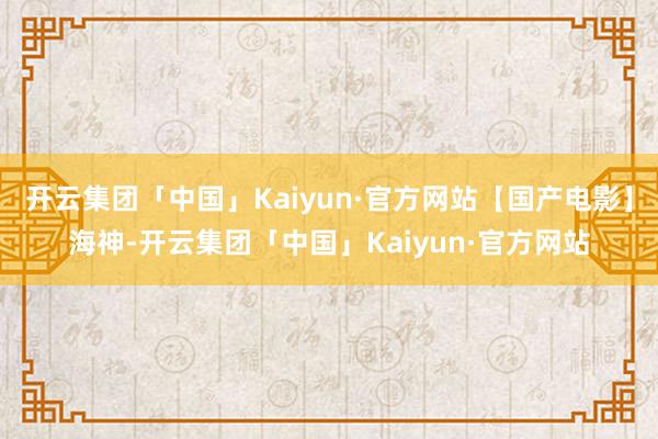 开云集团「中国」Kaiyun·官方网站【国产电影】海神-开云集团「中国」Kaiyun·官方网站