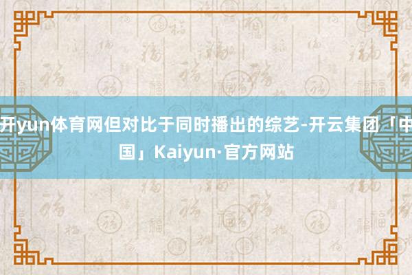 开yun体育网但对比于同时播出的综艺-开云集团「中国」Kaiyun·官方网站