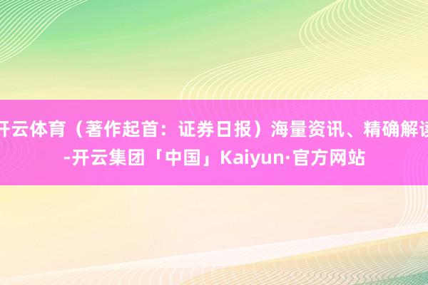 开云体育（著作起首：证券日报）海量资讯、精确解读-开云集团「中国」Kaiyun·官方网站