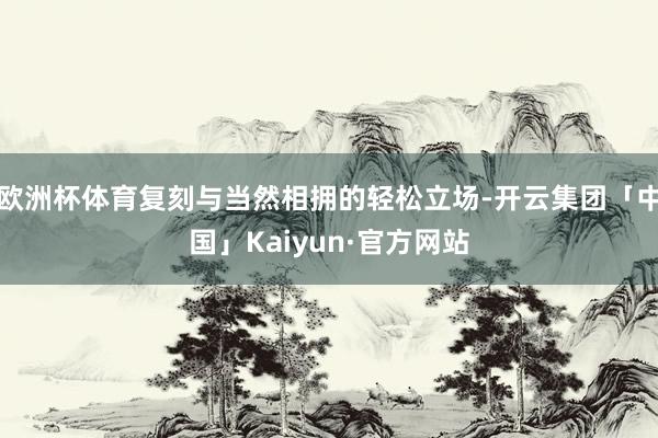 欧洲杯体育复刻与当然相拥的轻松立场-开云集团「中国」Kaiyun·官方网站