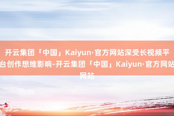 开云集团「中国」Kaiyun·官方网站深受长视频平台创作想维影响-开云集团「中国」Kaiyun·官方网站