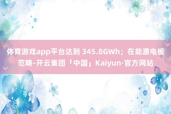 体育游戏app平台达到 345.8GWh；在能源电板范畴-开云集团「中国」Kaiyun·官方网站