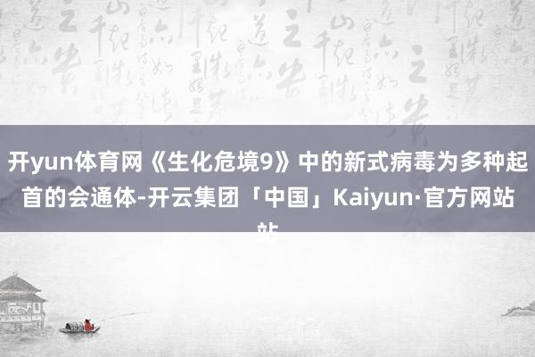 开yun体育网《生化危境9》中的新式病毒为多种起首的会通体-开云集团「中国」Kaiyun·官方网站