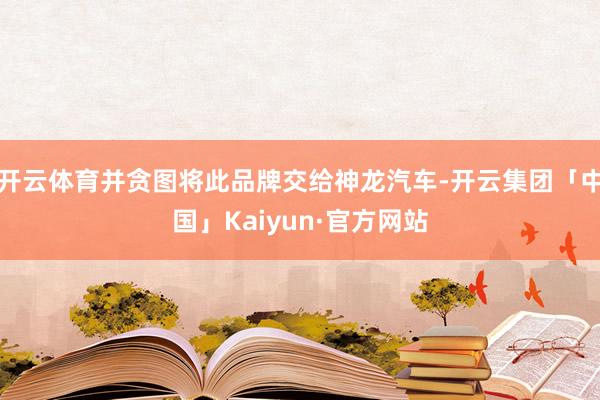 开云体育并贪图将此品牌交给神龙汽车-开云集团「中国」Kaiyun·官方网站