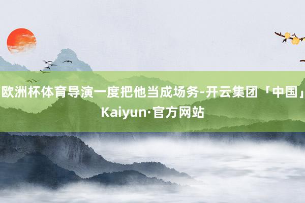欧洲杯体育导演一度把他当成场务-开云集团「中国」Kaiyun·官方网站