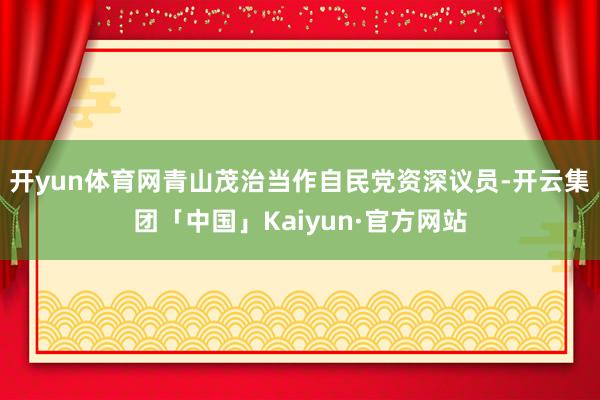 开yun体育网青山茂治当作自民党资深议员-开云集团「中国」Kaiyun·官方网站