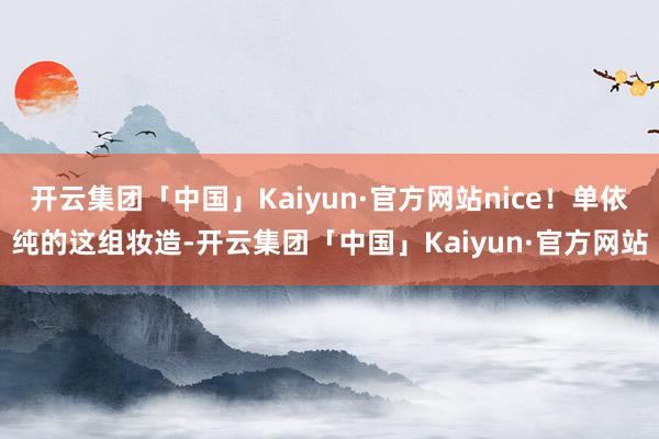 开云集团「中国」Kaiyun·官方网站nice!单依纯的这组妆造-开云集团「中国」Kaiyun·官方网站