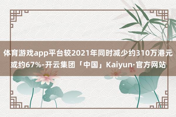体育游戏app平台较2021年同时减少约310万港元或约67%-开云集团「中国」Kaiyun·官方网站
