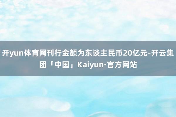 开yun体育网刊行金额为东谈主民币20亿元-开云集团「中国」Kaiyun·官方网站